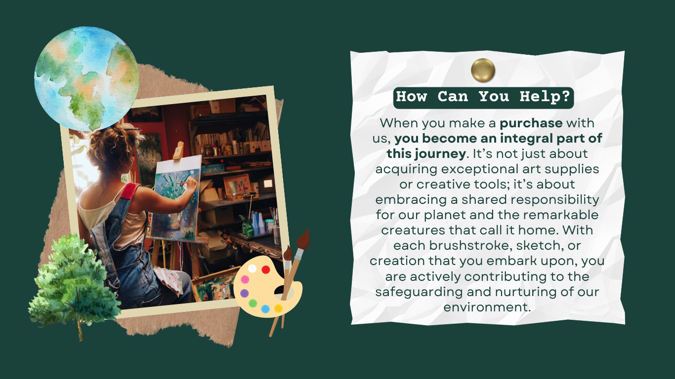 When you make a purchase with us, you become an integral part of this journey. It’s not just about acquiring exceptional art supplies or creative tools; it’s about embracing a shared responsibility for our planet and the remarkable creatures that call it home. With each brushstroke, sketch, or creation that you embark upon, you are actively contributing to the safeguarding and nurturing of our environment.
